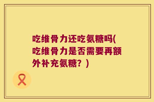 吃维骨力还吃氨糖吗(吃维骨力是否需要再额外补充氨糖?) 吃维骨力还吃氨糖吗(吃维骨力是否需要再额外补充氨糖?)