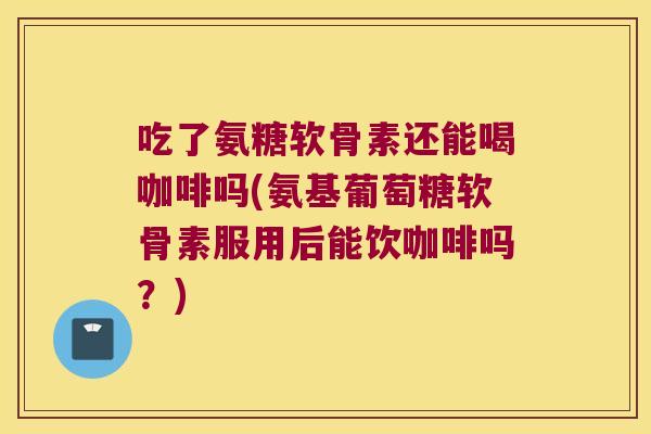 吃了氨糖软骨素还能喝咖啡吗(氨基葡萄糖软骨素服用后能饮咖啡吗?) 吃了氨糖软骨素还能喝咖啡吗(氨基葡萄糖软骨素服用后能饮咖啡吗?)