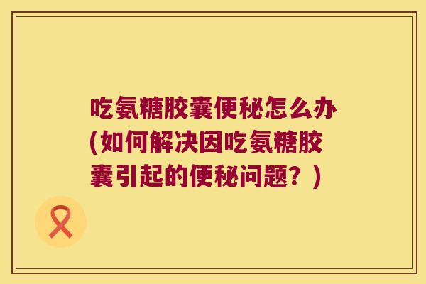 吃氨糖胶囊怎么办(如何解决因吃氨糖胶囊引起的问题？)