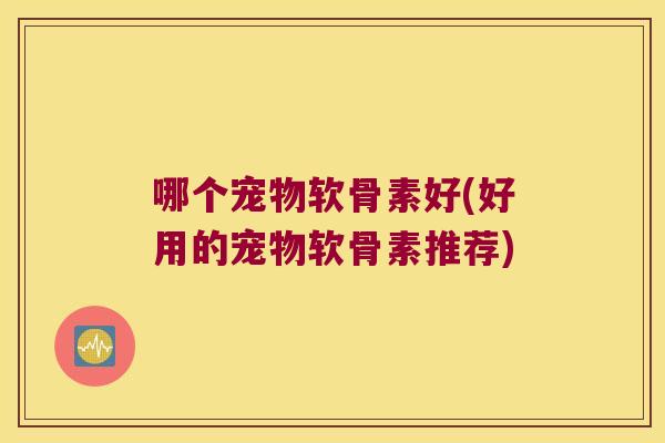 哪个宠物软骨素好(好用的宠物软骨素推荐)
