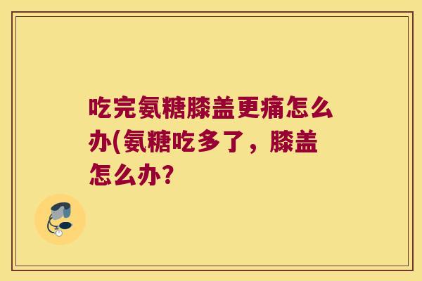 吃完氨糖膝盖更痛怎么办(氨糖吃多了，膝盖怎么办？
