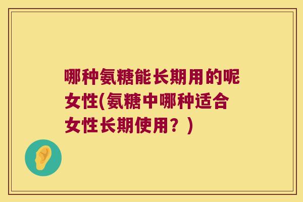哪种氨糖能长期用的呢女性(氨糖中哪种适合女性长期使用？)