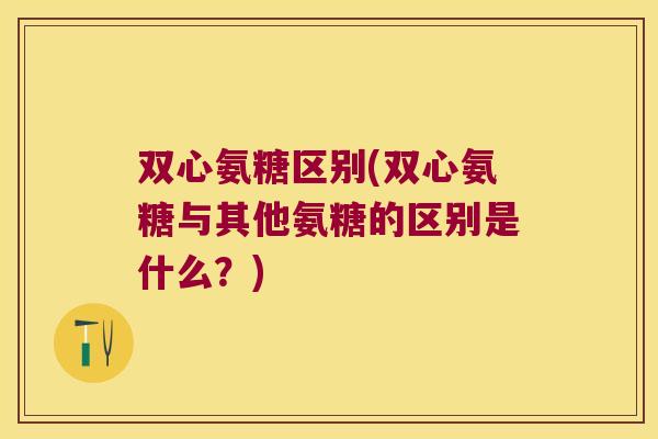 双心氨糖区别(双心氨糖与其他氨糖的区别是什么?) 双心氨糖区别(双心氨糖与其他氨糖的区别是什么?)