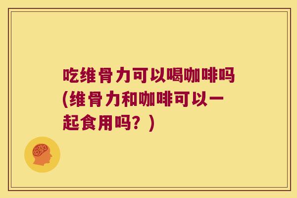 吃维骨力可以喝咖啡吗(维骨力和咖啡可以一起食用吗？)