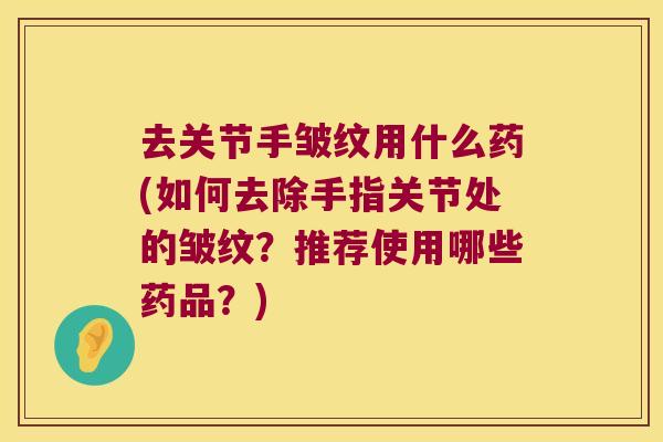 去关节手皱纹用什么药(如何去除手指关节处的皱纹?推荐使用哪些药品?) 去关节手皱纹用什么药(如何去除手指关节处的皱纹?推荐使用哪些药品?)