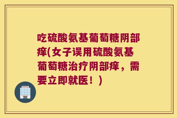 吃硫酸氨基葡萄糖阴部痒(女子误用硫酸氨基葡萄糖阴部痒，需要立即就医！)