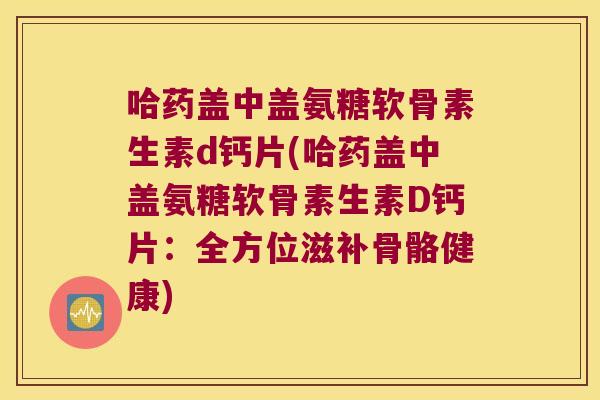哈药盖中盖氨糖软骨素生素d钙片(哈药盖中盖氨糖软骨素生素D钙片:全方位滋补骨骼健康) 哈药盖中盖氨糖软骨素生素d钙片(哈药盖中盖氨糖软骨素生素D钙片:全方位滋补骨骼健康)