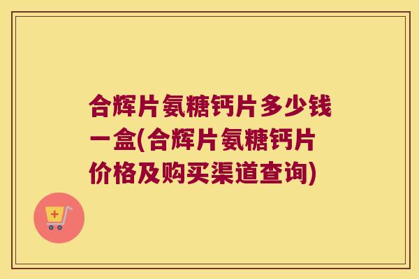 合辉片氨糖钙片多少钱一盒(合辉片氨糖钙片价格及购买渠道查询) 合辉片氨糖钙片多少钱一盒(合辉片氨糖钙片价格及购买渠道查询)