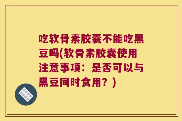 吃软骨素胶囊不能吃黑豆吗(软骨素胶囊使用注意事项：是否可以与黑豆同时食用？)