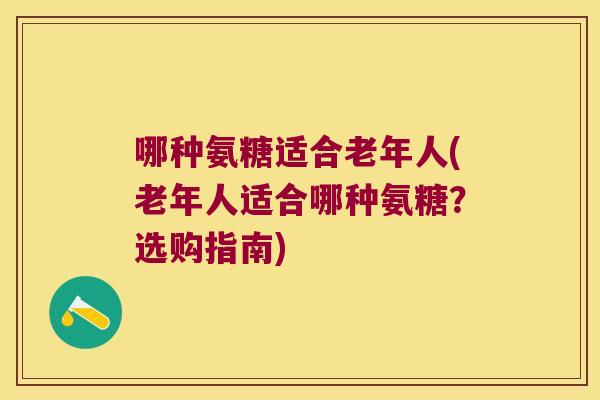 哪种氨糖适合老年人(老年人适合哪种氨糖?选购指南) 哪种氨糖适合老年人(老年人适合哪种氨糖?选购指南)