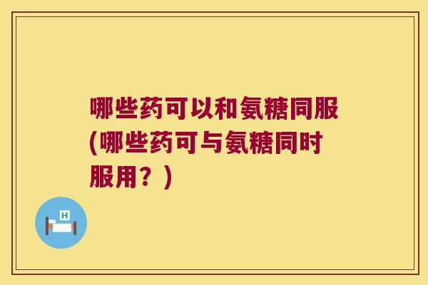 哪些药可以和氨糖同服(哪些药可与氨糖同时服用？)
