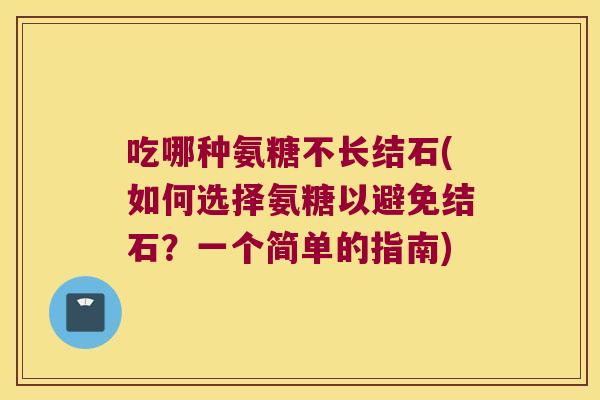 吃哪种氨糖不长结石(如何选择氨糖以避免结石？一个简单的指南)