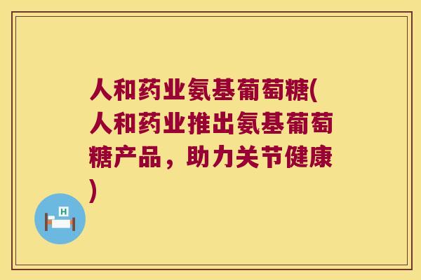 人和药业氨基葡萄糖(人和药业推出氨基葡萄糖产品,助力关节健康) 人和药业氨基葡萄糖(人和药业推出氨基葡萄糖产品,助力关节健康)