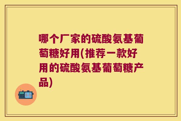 哪个厂家的硫酸氨基葡萄糖好用(推荐一款好用的硫酸氨基葡萄糖产品) 哪个厂家的硫酸氨基葡萄糖好用(推荐一款好用的硫酸氨基葡萄糖产品)