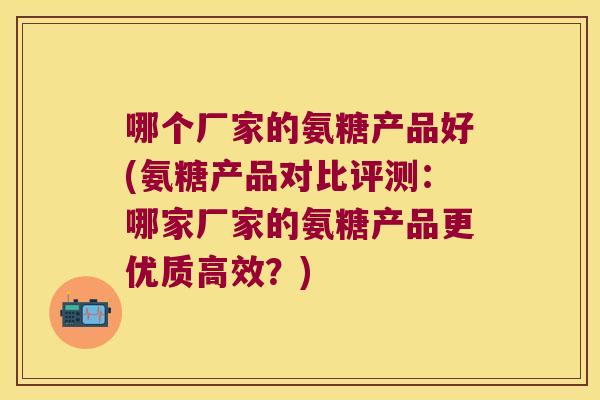 哪个厂家的氨糖产品好(氨糖产品对比评测:哪家厂家的氨糖产品更优质高效?) 哪个厂家的氨糖产品好(氨糖产品对比评测:哪家厂家的氨糖产品更优质高效?)