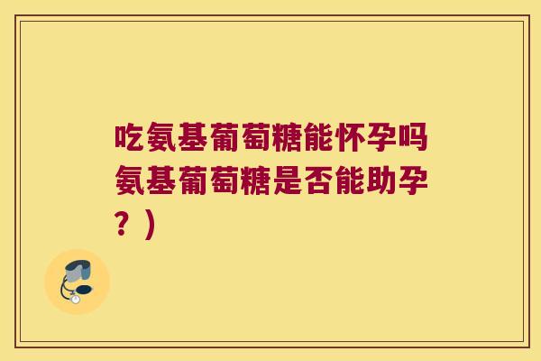 吃氨基葡萄糖能怀孕吗氨基葡萄糖是否能助孕?) 吃氨基葡萄糖能怀孕吗氨基葡萄糖是否能助孕?)