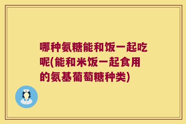 哪种氨糖能和饭一起吃呢(能和米饭一起食用的氨基葡萄糖种类)