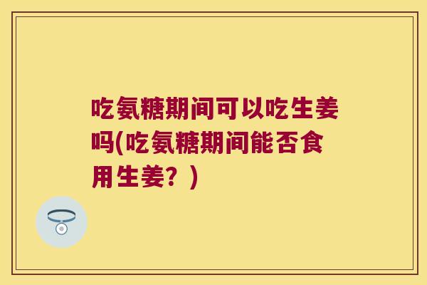 吃氨糖期间可以吃生姜吗(吃氨糖期间能否食用生姜?) 吃氨糖期间可以吃生姜吗(吃氨糖期间能否食用生姜?)
