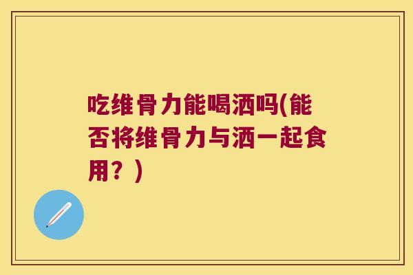 吃维骨力能喝洒吗(能否将维骨力与洒一起食用?) 吃维骨力能喝洒吗(能否将维骨力与洒一起食用?)