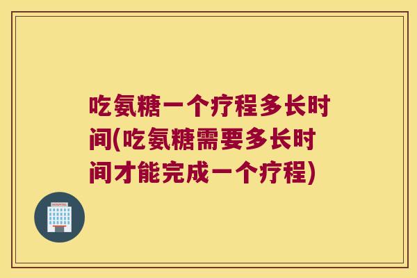 吃氨糖一个疗程多长时间(吃氨糖需要多长时间才能完成一个疗程)