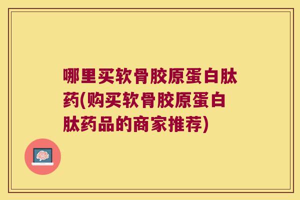哪里买软骨胶原蛋白肽药(购买软骨胶原蛋白肽药品的商家推荐) 哪里买软骨胶原蛋白肽药(购买软骨胶原蛋白肽药品的商家推荐)