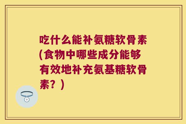 吃什么能补氨糖软骨素(食物中哪些成分能够有效地补充氨基糖软骨素?) 吃什么能补氨糖软骨素(食物中哪些成分能够有效地补充氨基糖软骨素?)