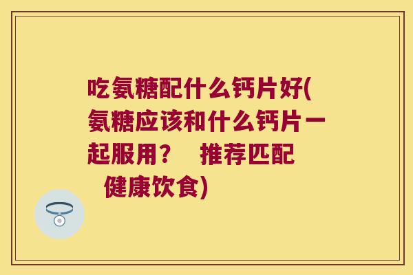 吃氨糖配什么钙片好(氨糖应该和什么钙片一起服用? 推荐匹配 健康饮食) 吃氨糖配什么钙片好(氨糖应该和什么钙片一起服用? 推荐匹配 健康饮食)