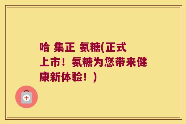 哈 集正 氨糖(正式上市！氨糖为您带来健康新体验！)