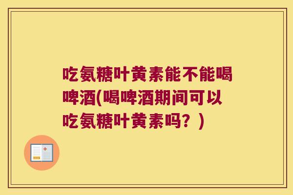 吃氨糖叶黄素能不能喝啤酒(喝啤酒期间可以吃氨糖叶黄素吗?) 吃氨糖叶黄素能不能喝啤酒(喝啤酒期间可以吃氨糖叶黄素吗?)