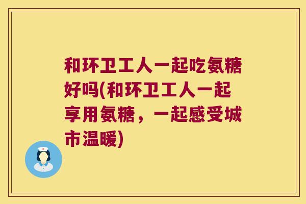 和环卫工人一起吃氨糖好吗(和环卫工人一起享用氨糖,一起感受城市温暖) 和环卫工人一起吃氨糖好吗(和环卫工人一起享用氨糖,一起感受城市温暖)
