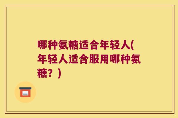 哪种氨糖适合年轻人(年轻人适合服用哪种氨糖?) 哪种氨糖适合年轻人(年轻人适合服用哪种氨糖?)