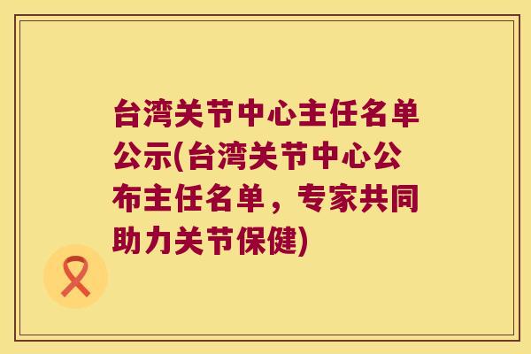 台湾关节中心主任名单公示(台湾关节中心公布主任名单，专家共同助力关节保健)