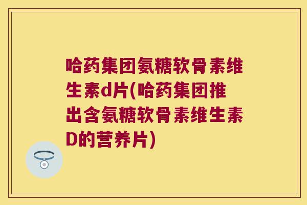 哈药集团氨糖软骨素维生素d片(哈药集团推出含氨糖软骨素维生素D的营养片) 哈药集团氨糖软骨素维生素d片(哈药集团推出含氨糖软骨素维生素D的营养片)