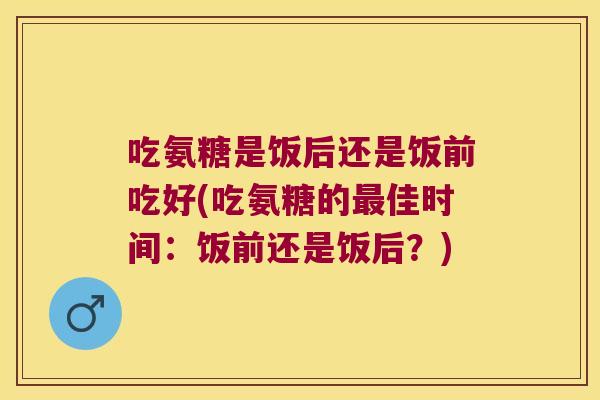 吃氨糖是饭后还是饭前吃好(吃氨糖的佳时间:饭前还是饭后?) 吃氨糖是饭后还是饭前吃好(吃氨糖的佳时间:饭前还是饭后?)