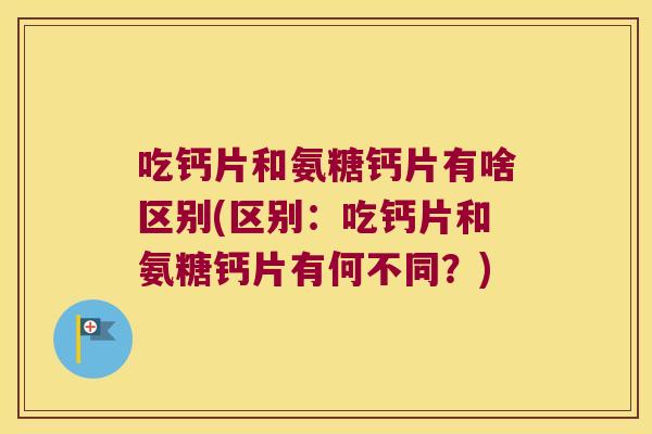 吃钙片和氨糖钙片有啥区别(区别：吃钙片和氨糖钙片有何不同？)