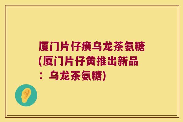 厦门片仔癀乌龙茶氨糖(厦门片仔黄推出新品:乌龙茶氨糖) 厦门片仔癀乌龙茶氨糖(厦门片仔黄推出新品:乌龙茶氨糖)