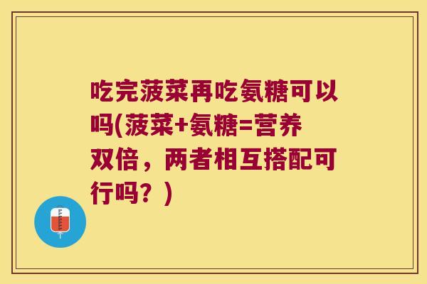 吃完菠菜再吃氨糖可以吗(菠菜+氨糖=营养双倍,两者相互搭配可行吗?) 吃完菠菜再吃氨糖可以吗(菠菜+氨糖=营养双倍,两者相互搭配可行吗?)