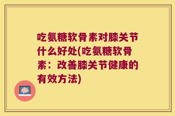 吃氨糖软骨素对膝关节什么好处(吃氨糖软骨素：改善膝关节健康的有效方法)