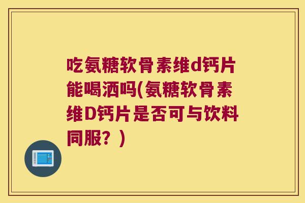 吃氨糖软骨素维d钙片能喝洒吗(氨糖软骨素维D钙片是否可与饮料同服?) 吃氨糖软骨素维d钙片能喝洒吗(氨糖软骨素维D钙片是否可与饮料同服?)