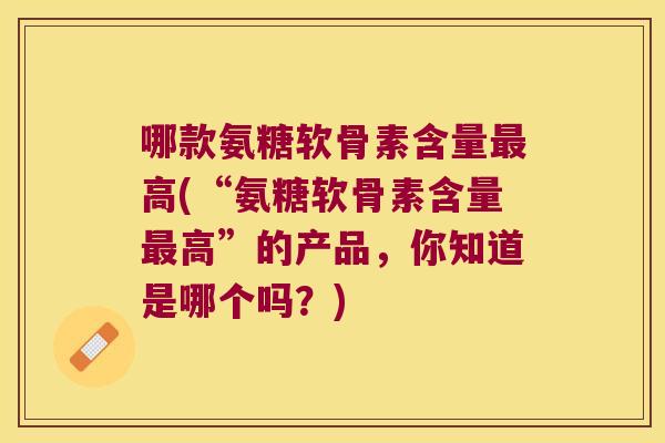 哪款氨糖软骨素含量高(“氨糖软骨素含量高”的产品,你知道是哪个吗?) 哪款氨糖软骨素含量高(“氨糖软骨素含量高”的产品,你知道是哪个吗?)