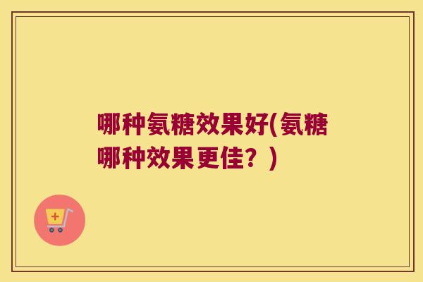 哪种氨糖效果好(氨糖哪种效果更佳？)