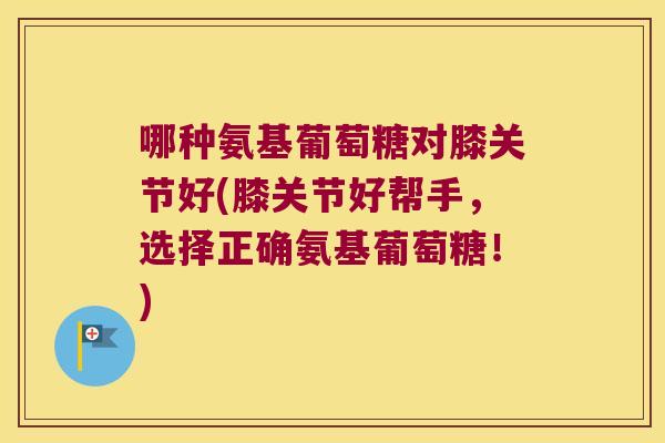 哪种氨基葡萄糖对膝关节好(膝关节好帮手，选择正确氨基葡萄糖！)