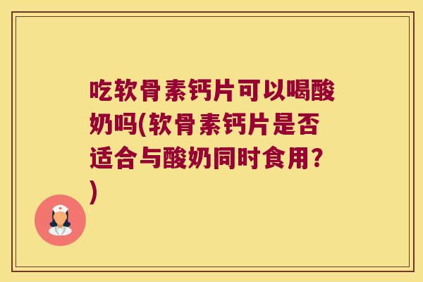 吃软骨素钙片可以喝酸奶吗(软骨素钙片是否适合与酸奶同时食用？)