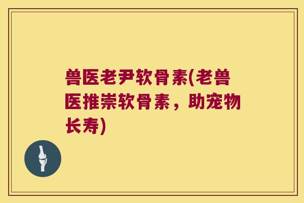 兽医老尹软骨素(老兽医推崇软骨素，助宠物长寿)