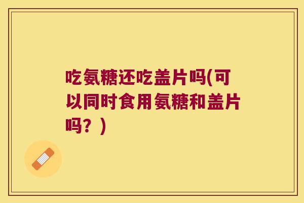 吃氨糖还吃盖片吗(可以同时食用氨糖和盖片吗？)