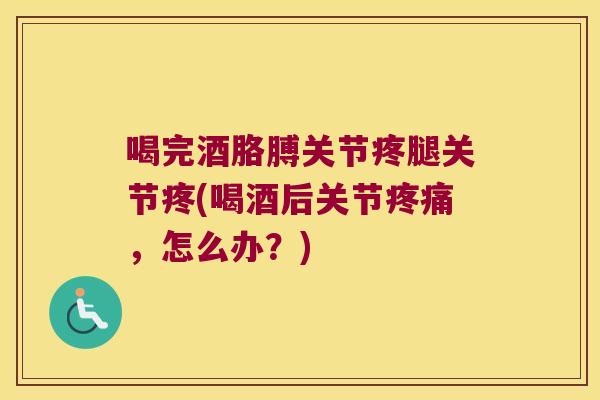 喝完酒胳膊关节疼腿关节疼(喝酒后关节,怎么办?) 喝完酒胳膊关节疼腿关节疼(喝酒后关节,怎么办?)