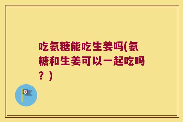 吃氨糖能吃生姜吗(氨糖和生姜可以一起吃吗？)