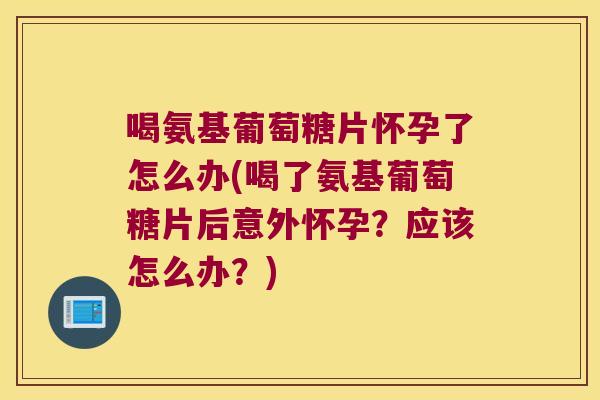 喝氨基葡萄糖片怀孕了怎么办(喝了氨基葡萄糖片后意外怀孕？应该怎么办？)