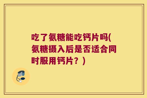 吃了氨糖能吃钙片吗(氨糖摄入后是否适合同时服用钙片？)