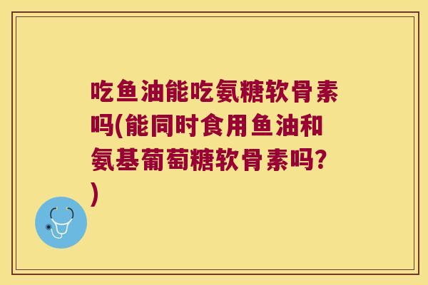 吃鱼油能吃氨糖软骨素吗(能同时食用鱼油和氨基葡萄糖软骨素吗?) 吃鱼油能吃氨糖软骨素吗(能同时食用鱼油和氨基葡萄糖软骨素吗?)